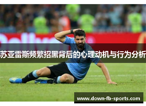 苏亚雷斯频繁招黑背后的心理动机与行为分析 苏亚雷斯频繁招黑背后的心理动机与行为分析