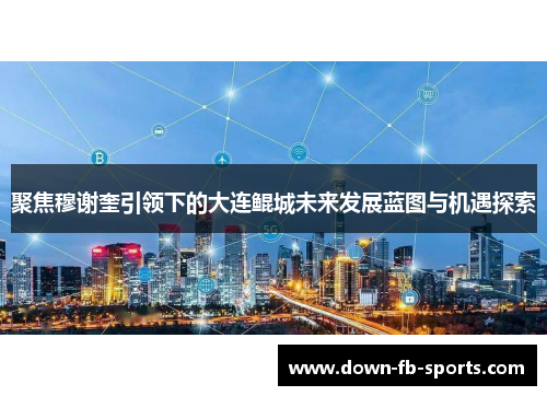 聚焦穆谢奎引领下的大连鲲城未来发展蓝图与机遇探索 聚焦穆谢奎引领下的大连鲲城未来发展蓝图与机遇探索