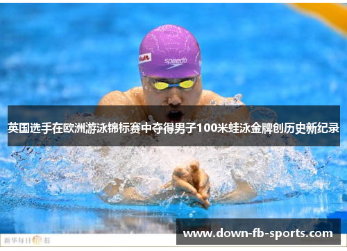 英国选手在欧洲游泳锦标赛中夺得男子100米蛙泳金牌创历史新纪录