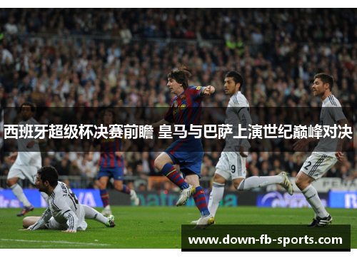 西班牙超级杯决赛前瞻 皇马与巴萨上演世纪巅峰对决 西班牙超级杯决赛前瞻 皇马与巴萨上演世纪巅峰对决