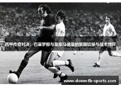 西甲传奇对决：巴塞罗那与皇家马德里的策略较量与战术博弈