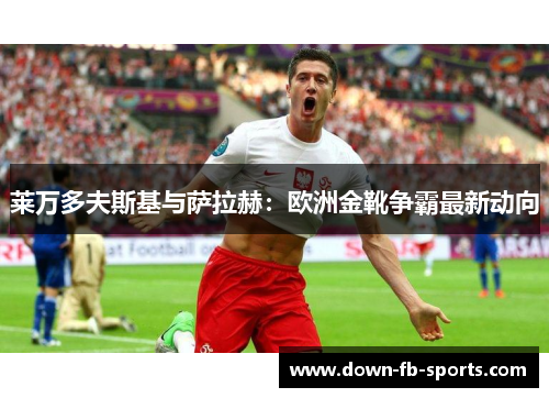 莱万多夫斯基与萨拉赫:欧洲金靴争霸最新动向 莱万多夫斯基与萨拉赫:欧洲金靴争霸最新动向