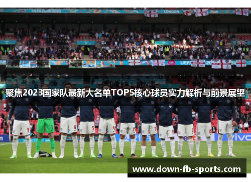 聚焦2023国家队最新大名单TOP5核心球员实力解析与前景展望