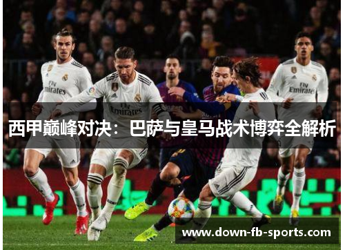 西甲巅峰对决：巴萨与皇马战术博弈全解析