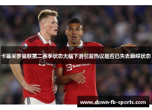 卡塞米罗曼联第二赛季状态大幅下滑引发热议是否已失去巅峰状态