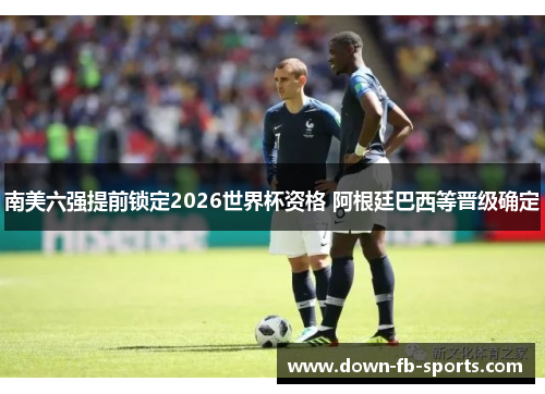 南美六强提前锁定2026世界杯资格 阿根廷巴西等晋级确定