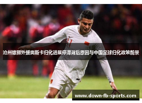 沧州雄狮外援奥斯卡归化进展停滞背后原因与中国足球归化政策前景