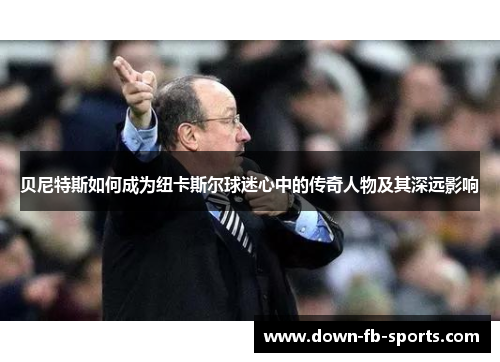 贝尼特斯如何成为纽卡斯尔球迷心中的传奇人物及其深远影响