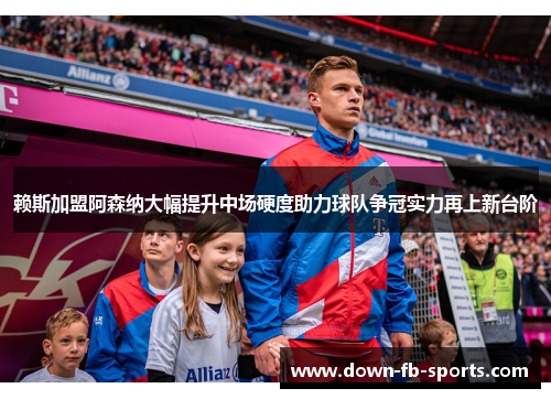 赖斯加盟阿森纳大幅提升中场硬度助力球队争冠实力再上新台阶