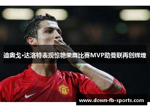 迪奥戈·达洛特表现惊艳荣膺比赛MVP助曼联再创辉煌 迪奥戈·达洛特表现惊艳荣膺比赛MVP助曼联再创辉煌