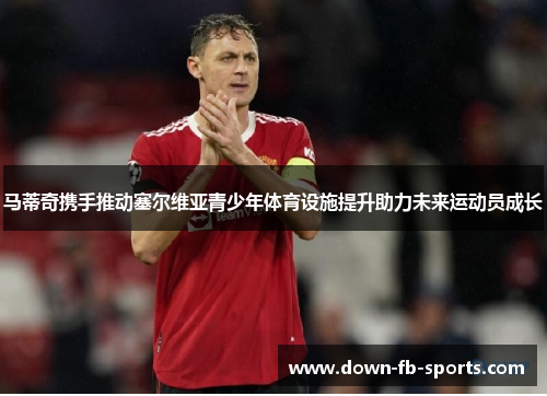 马蒂奇携手推动塞尔维亚青少年体育设施提升助力未来运动员成长 马蒂奇携手推动塞尔维亚青少年体育设施提升助力未来运动员成长